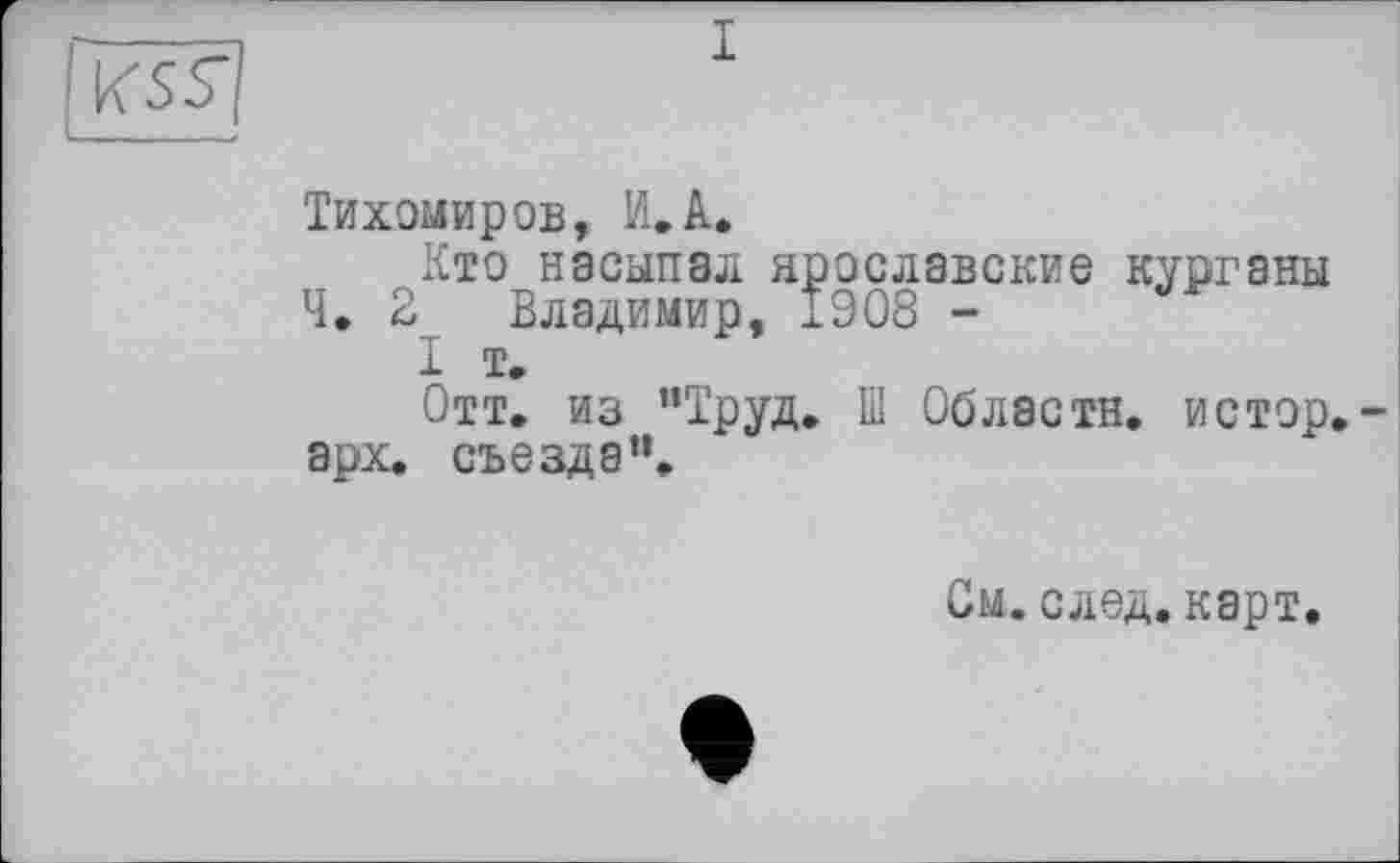 ﻿I
Тихомиров, И.A,
Кто насыпал ярославские курганы Ч. 2 Владимир, 1908 -
I т.
Отт. из "Труд. Ш Области, истор.-арх. съезда”.
См.след. карт.